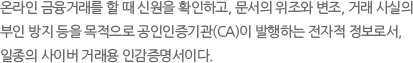 온라인 금융거래를 할 때 신원을 확인하고, 문서의 위조와 변조, 거래 사실의 부인 방지 등을 목적으로 공인인증기관(CA)이 발행하는 전자적 정보로서,일종의 사이버 거래용 인감증명서이다.