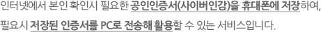 인터넷에서 본인 확인시 필요한 공인인증서(사이버인감)을 휴대폰에 저장하여,필요시 저장된 인증서를 PC로 전송해 활용할 수 있는 서비스입니다.