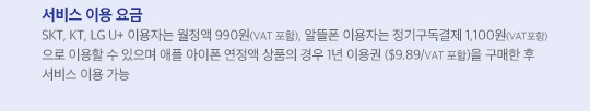 서비스 이용 요금: SKT, KT, LG U+ 이용자는 월정액 990원(VAT포함), 알뜰폰 이용자는 정기구독결제 1,100원(VAT포함)으로 이용할 수 있으며 애플 아이폰 연정액 상품의 경우 1년 이용권 ($9.89/VAT 포함)을 구매한 후 서비스 이용 가능